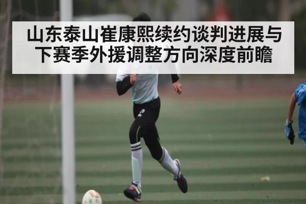 山东泰山崔康熙续约谈判进展与下赛季外援调整方向深度前瞻